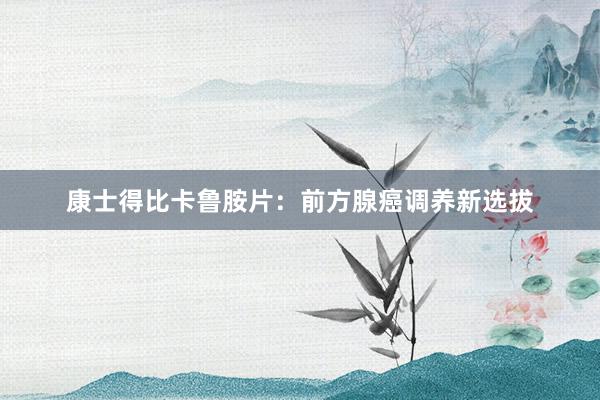 康士得比卡鲁胺片：前方腺癌调养新选拔